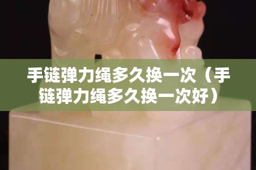 手链弹力绳多久换一次（手链弹力绳多久换一次好）