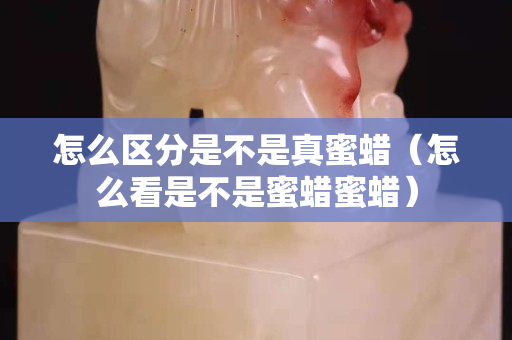怎么区分是不是真蜜蜡（怎么看是不是蜜蜡蜜蜡）