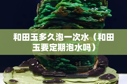 和田玉多久泡一次水（和田玉要定期泡水吗）