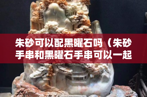 朱砂可以配黑曜石吗（朱砂手串和黑曜石手串可以一起戴在右手吗）