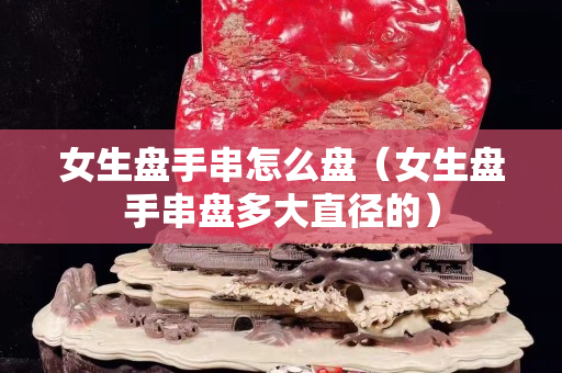 女生盘手串怎么盘（女生盘手串盘多大直径的）