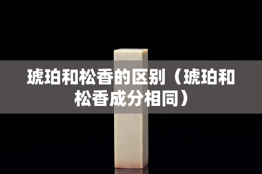 琥珀和松香的区别（琥珀和松香成分相同）