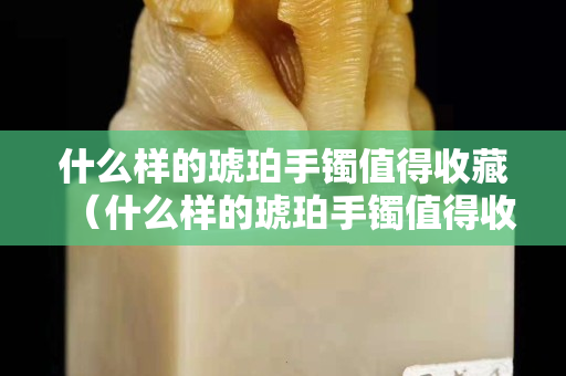 什么样的琥珀手镯值得收藏（什么样的琥珀手镯值得收藏呢）