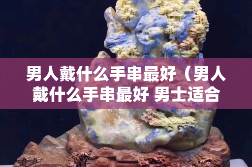 男人戴什么手串最好（男人戴什么手串最好 男士适合佩戴什么手串）