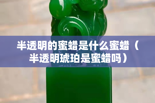 半透明的蜜蜡是什么蜜蜡（半透明琥珀是蜜蜡吗）