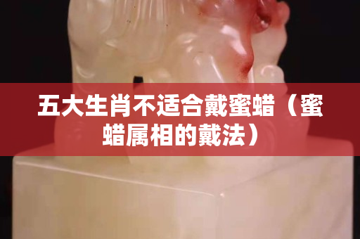 五大生肖不适合戴蜜蜡（蜜蜡属相的戴法）