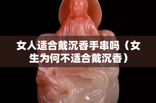 女人适合戴沉香手串吗（女生为何不适合戴沉香）