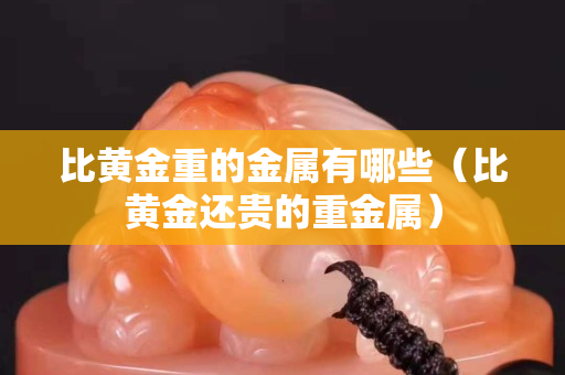 比黄金重的金属有哪些（比黄金还贵的重金属）