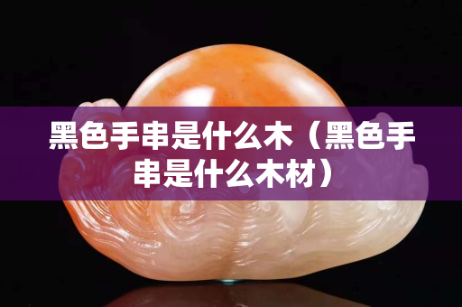 黑色手串是什么木（黑色手串是什么木材）