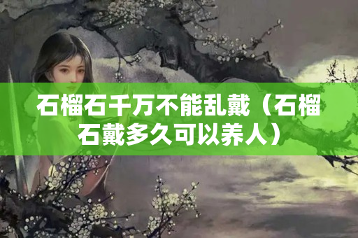 石榴石千万不能乱戴（石榴石戴多久可以养人）