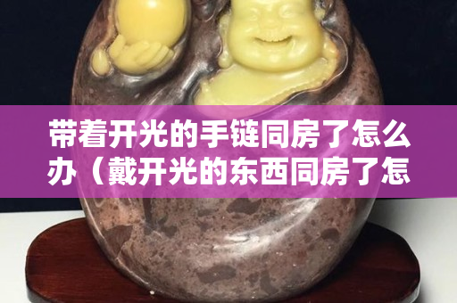 带着开光的手链同房了怎么办（戴开光的东西同房了怎么办）