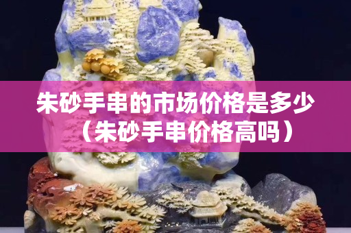 朱砂手串的市场价格是多少（朱砂手串价格高吗）
