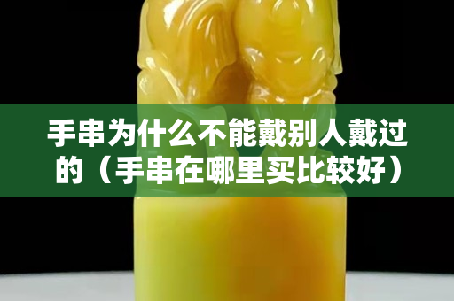 手串为什么不能戴别人戴过的（手串在哪里买比较好）