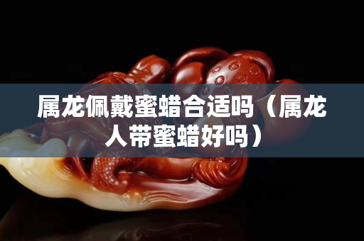 属龙佩戴蜜蜡合适吗（属龙人带蜜蜡好吗）