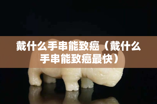 戴什么手串能致癌（戴什么手串能致癌最快）