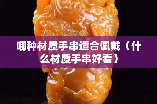 哪种材质手串适合佩戴（什么材质手串好看）