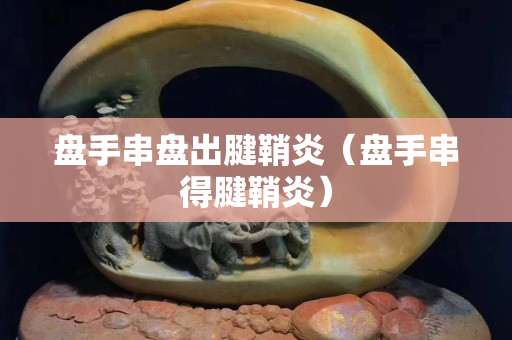 盘手串盘出腱鞘炎（盘手串得腱鞘炎）