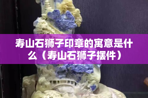 寿山石狮子印章的寓意是什么（寿山石狮子摆件）