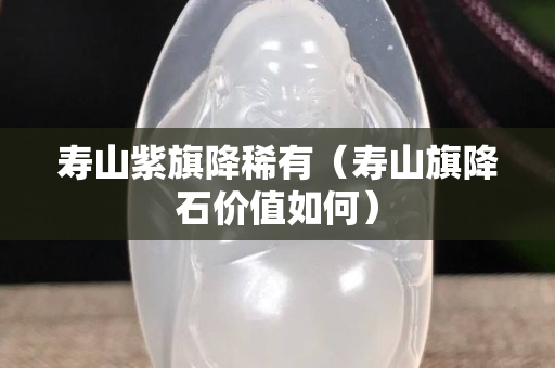 寿山紫旗降稀有（寿山旗降石价值如何）
