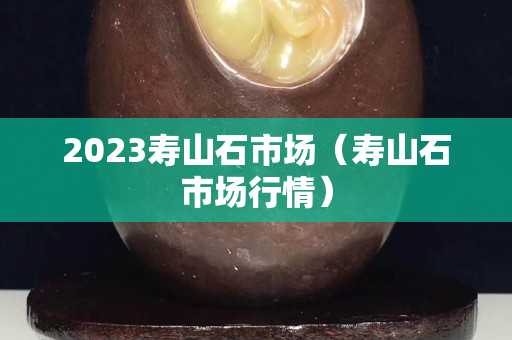 2023寿山石市场（寿山石市场行情）