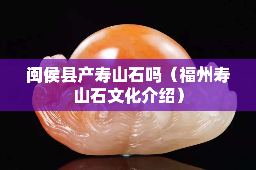 闽侯县产寿山石吗（福州寿山石文化介绍）