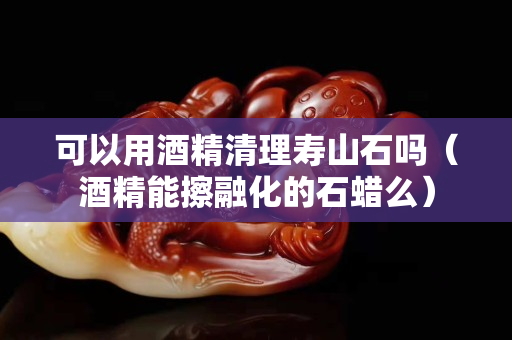 可以用酒精清理寿山石吗（酒精能擦融化的石蜡么）