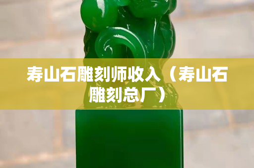 寿山石雕刻师收入（寿山石雕刻总厂）