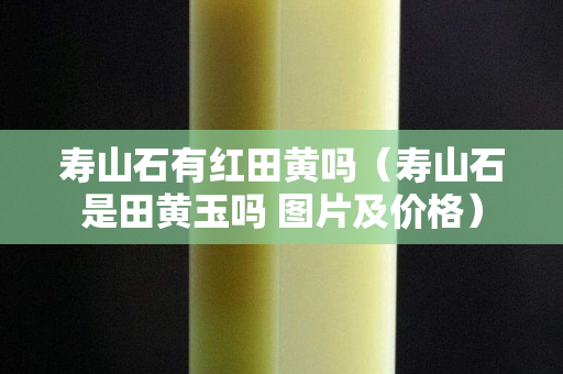 寿山石有红田黄吗（寿山石是田黄玉吗 图片及价格）