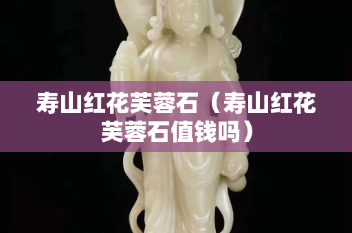 寿山红花芙蓉石（寿山红花芙蓉石值钱吗）