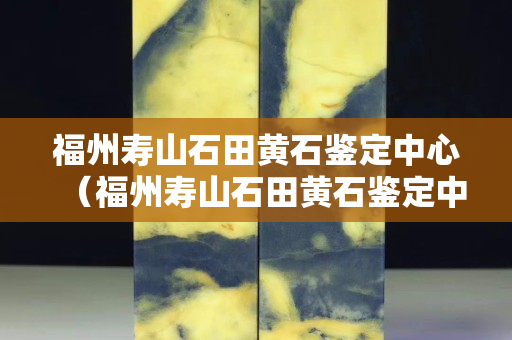 福州寿山石田黄石鉴定中心（福州寿山石田黄石鉴定中心地址）