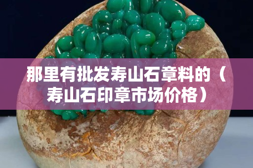 那里有批发寿山石章料的（寿山石印章市场价格）