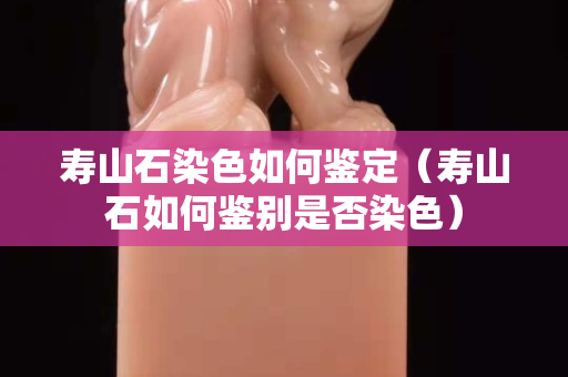 寿山石染色如何鉴定（寿山石如何鉴别是否染色）