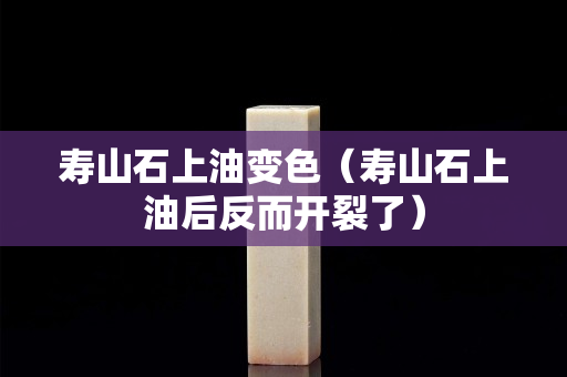 寿山石上油变色（寿山石上油后反而开裂了）