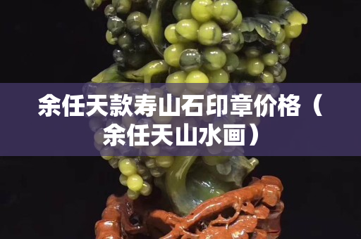 余任天款寿山石印章价格（余任天山水画）