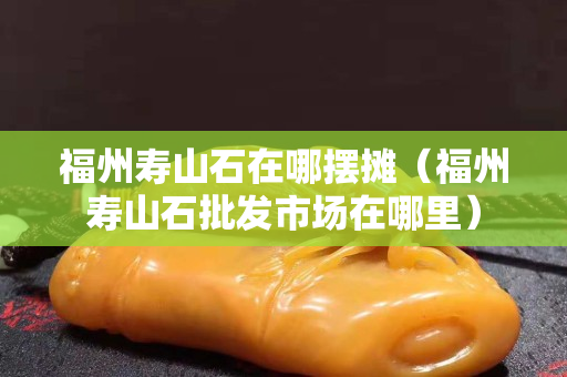 福州寿山石在哪摆摊（福州寿山石批发市场在哪里）