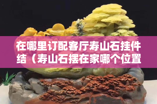 在哪里订配客厅寿山石挂件结（寿山石摆在家哪个位置）