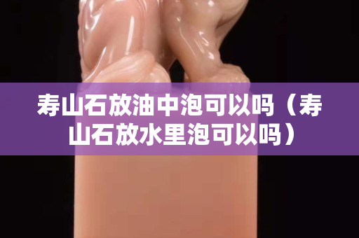 寿山石放油中泡可以吗（寿山石放水里泡可以吗）