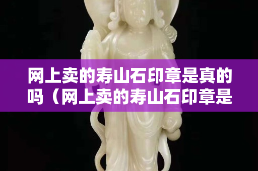 网上卖的寿山石印章是真的吗（网上卖的寿山石印章是真的吗吗）