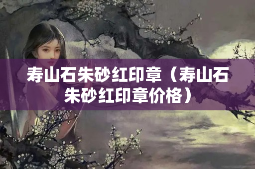 寿山石朱砂红印章（寿山石朱砂红印章价格）