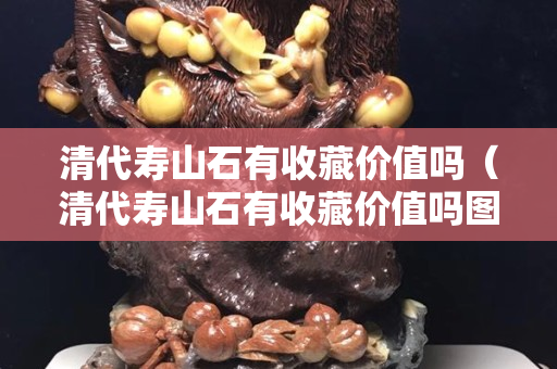 清代寿山石有收藏价值吗（清代寿山石有收藏价值吗图片）