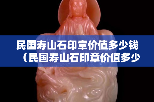 民国寿山石印章价值多少钱（民国寿山石印章价值多少钱一枚）