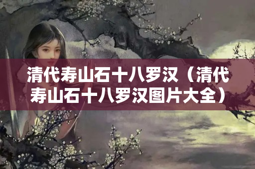 清代寿山石十八罗汉（清代寿山石十八罗汉图片大全）