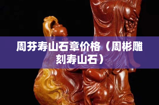 周芬寿山石章价格（周彬雕刻寿山石）