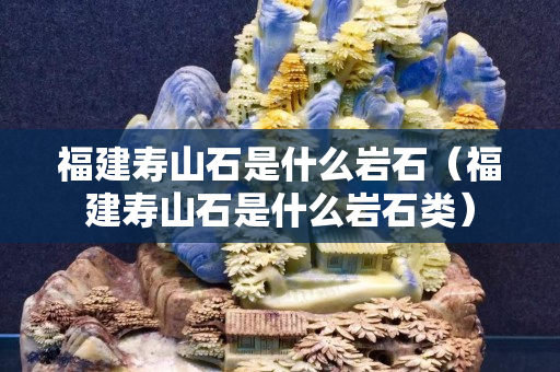 福建寿山石是什么岩石（福建寿山石是什么岩石类）