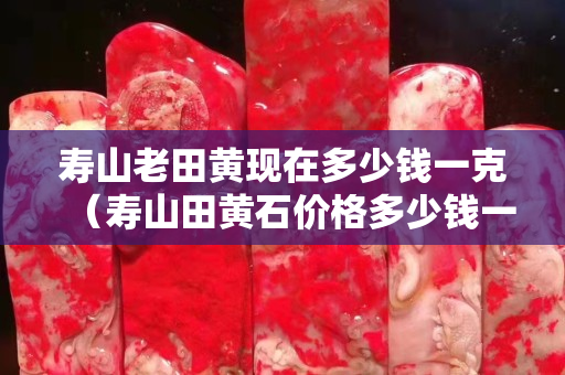 寿山老田黄现在多少钱一克（寿山田黄石价格多少钱一克）