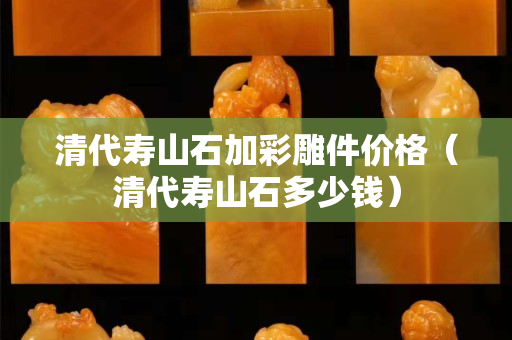 清代寿山石加彩雕件价格（清代寿山石多少钱）