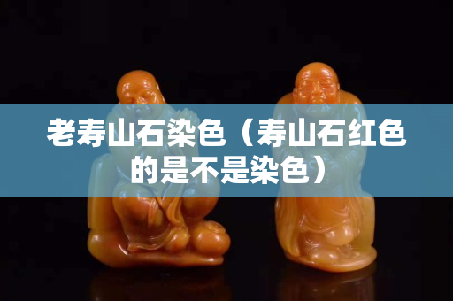 老寿山石染色（寿山石红色的是不是染色）