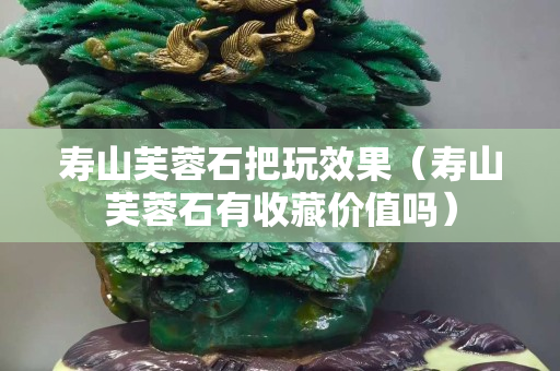 寿山芙蓉石把玩效果（寿山芙蓉石有收藏价值吗）