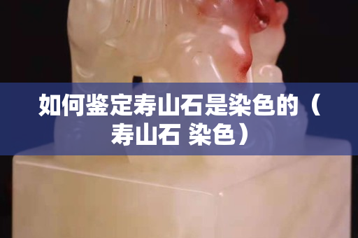 如何鉴定寿山石是染色的（寿山石 染色）