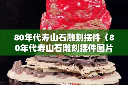 80年代寿山石雕刻摆件（80年代寿山石雕刻摆件图片）